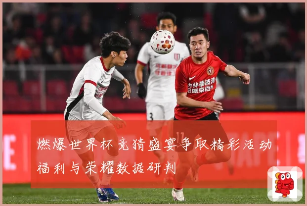 燃爆世界杯竞猜盛宴争取精彩活动福利与荣耀数据研判