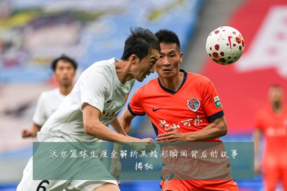 沃尔篮球生涯全解析及精彩瞬间背后的故事揭秘