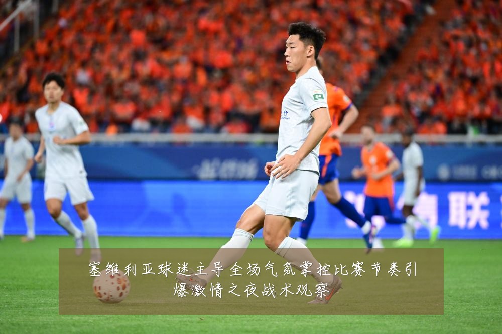 塞维利亚球迷主导全场气氛掌控比赛节奏引爆激情之夜战术观察